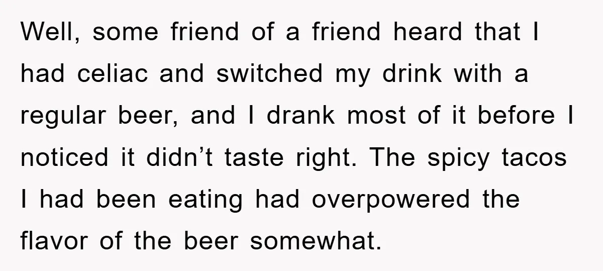 Well, some friend of a friend heard that I had celiac and switched my drink with a regular beer, and I drank most of it before I noticed it didn’t...