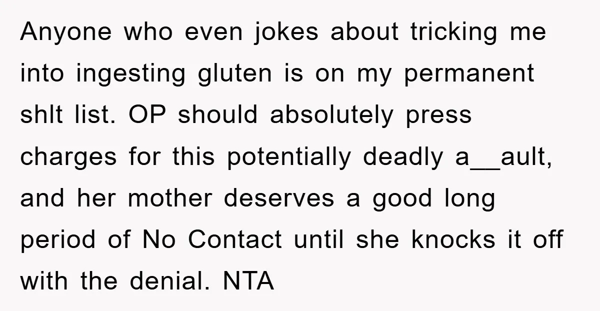 Anyone who even jokes about tricking me into ingesting gluten is on my permanent shlt list. OP should absolutely press charges for this potentially deadly a__ault, and her mother deserves...
