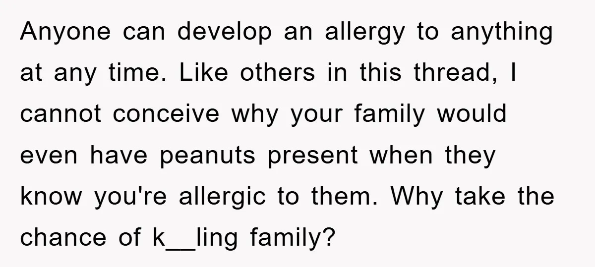 Anyone can develop an allergy to anything at any time. Like others in this thread, I cannot conceive why your family would even have peanuts present when they know you're...