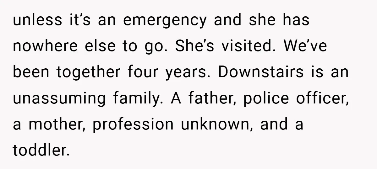 unless it’s an emergency and she has nowhere else to go. She’s visited. We’ve been together four years. Downstairs is an unassuming family. A father, police officer, a mother, profession...