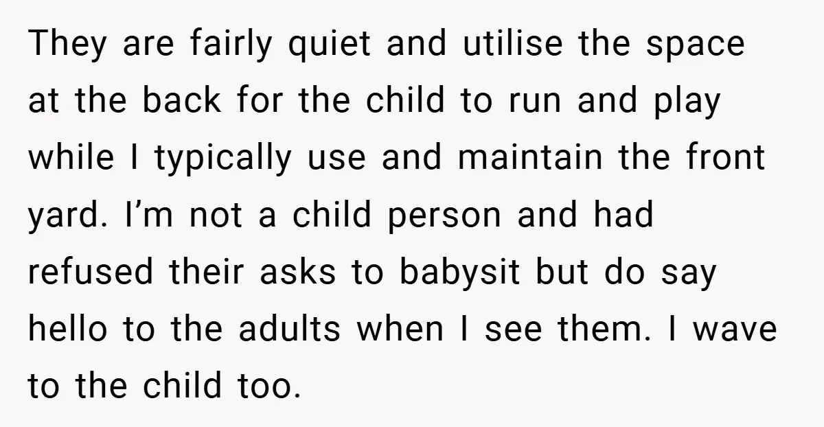 They are fairly quiet and utilise the space at the back for the child to run and play while I typically use and maintain the front yard. I’m not a...
