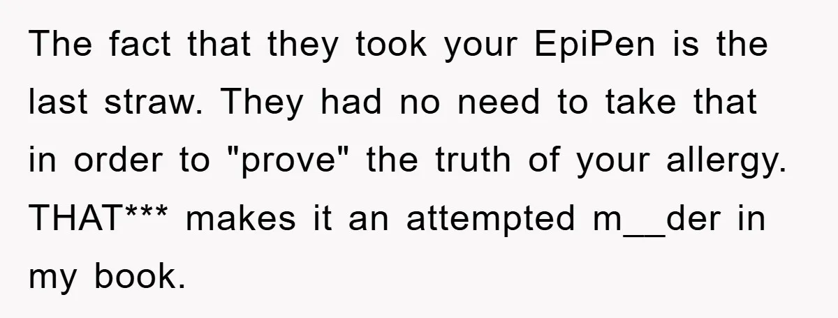 The fact that they took your EpiPen is the last straw. They had no need to take that in order to "prove" the truth of your allergy. THAT*** makes it...