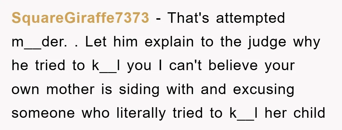 SquareGiraffe7373 − That's attempted m__der. . Let him explain to the judge why he tried to k__l you I can't believe your own mother is siding with and excusing someone...