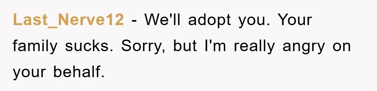 Last_Nerve12 - We'll adopt you. Your family sucks. Sorry, but I'm really angry on your behalf.