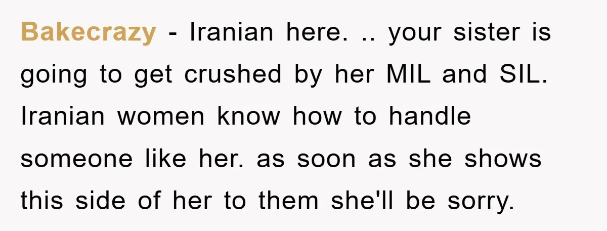 Bakecrazy - Iranian here. .. your sister is going to get crushed by her MIL and SIL. Iranian women know how to handle someone like her. as soon as she...
