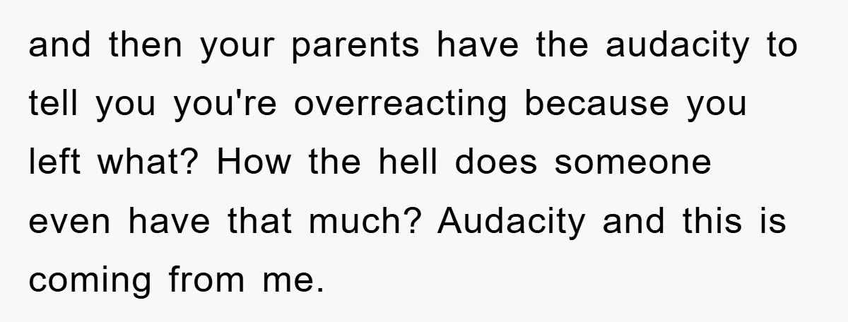 and then your parents have the audacity to tell you you're overreacting because you left what? How the hell does someone even have that much? Audacity and this is coming...