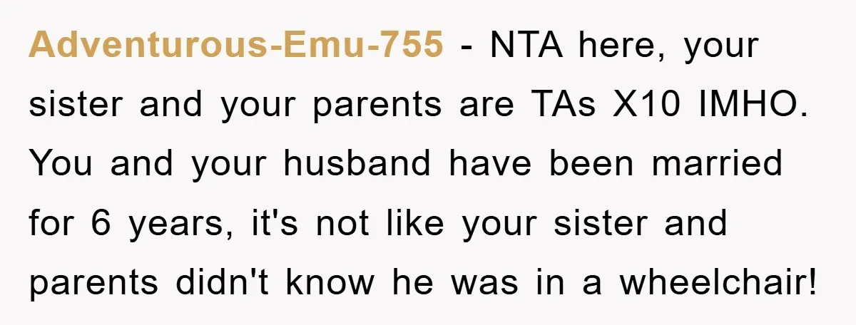 Adventurous-Emu-755 - NTA here, your sister and your parents are TAs X10 IMHO. You and your husband have been married for 6 years, it's not like your sister and parents...
