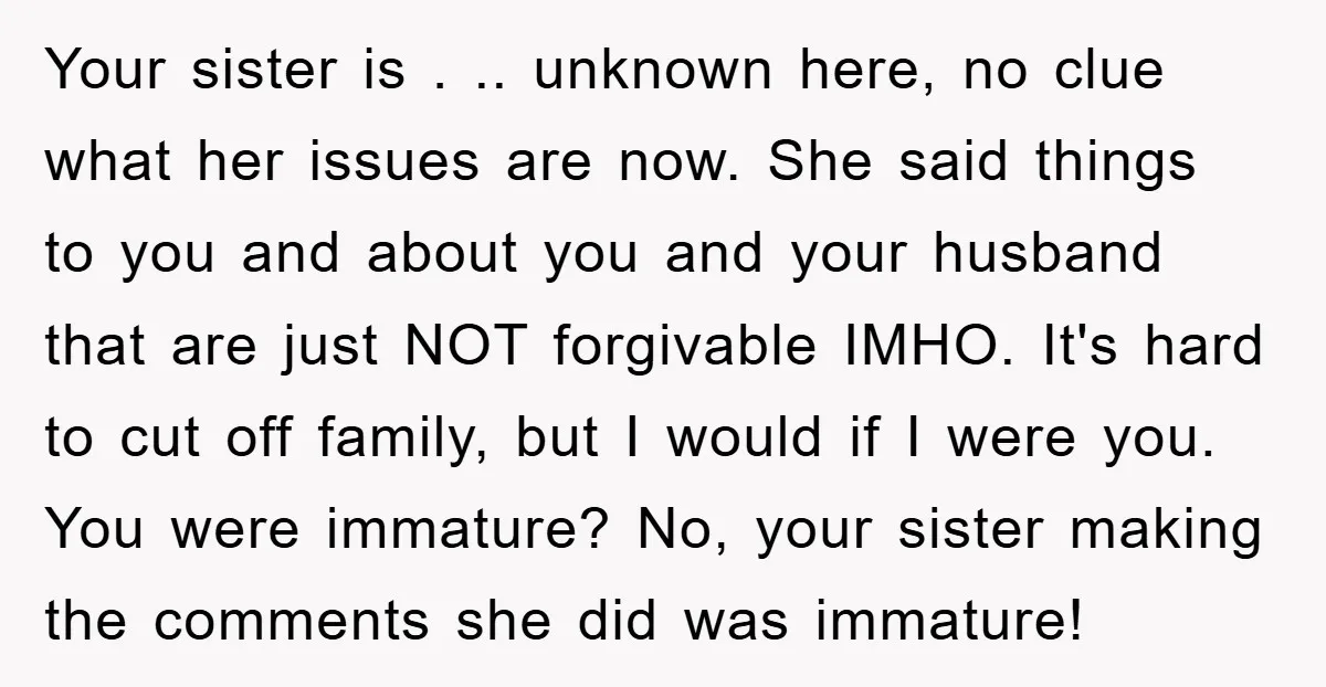 Your sister is . .. unknown here, no clue what her issues are now. She said things to you and about you and your husband that are just NOT forgivable...