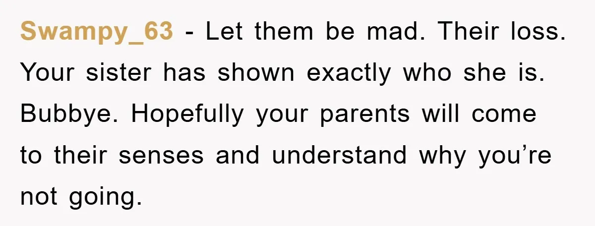 Swampy_63 - Let them be mad. Their loss. Your sister has shown exactly who she is. Bubbye. Hopefully your parents will come to their senses and understand why you’re not...