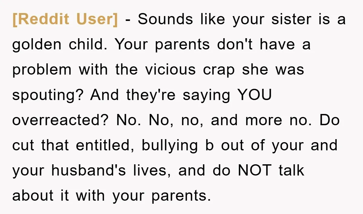 [Reddit User] - Sounds like your sister is a golden child. Your parents don't have a problem with the vicious crap she was spouting? And they're saying YOU overreacted? No....