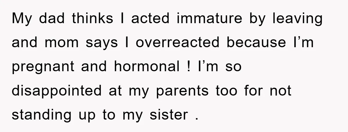 My dad thinks I acted immature by leaving and mom says I overreacted because I’m pregnant and hormonal ! I’m so disappointed at my parents too for not standing up...