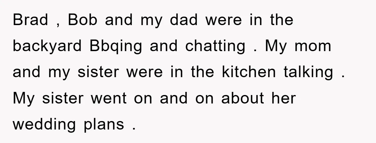 Brad , Bob and my dad were in the backyard Bbqing and chatting . My mom and my sister were in the kitchen talking . My sister went on and...
