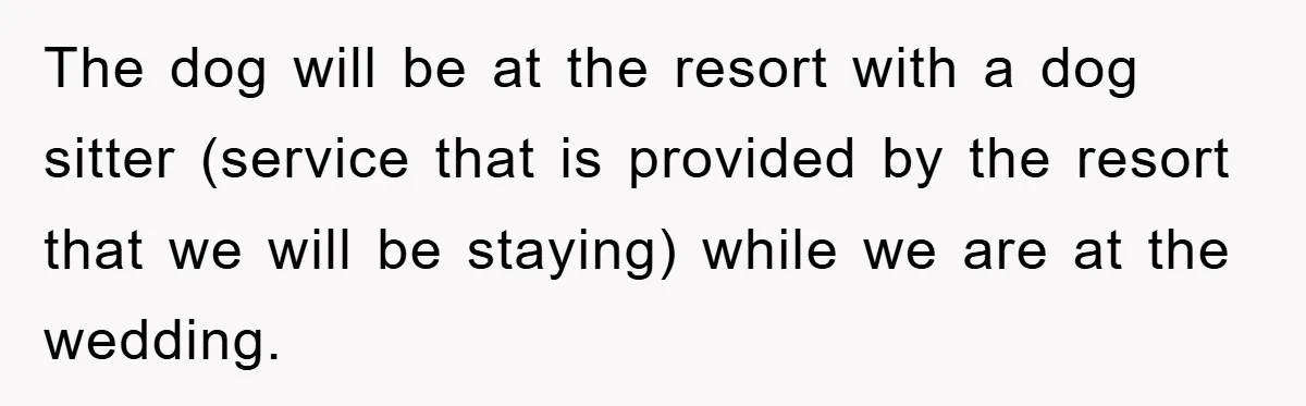 The dog will be at the resort with a dog sitter (service that is provided by the resort that we will be staying) while we are at the wedding.