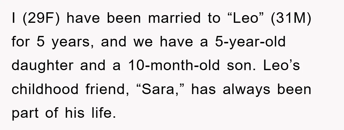 I (29F) have been married to “Leo” (31M) for 5 years, and we have a 5-year-old daughter and a 10-month-old son. Leo’s childhood friend, “Sara,” has always been part of...