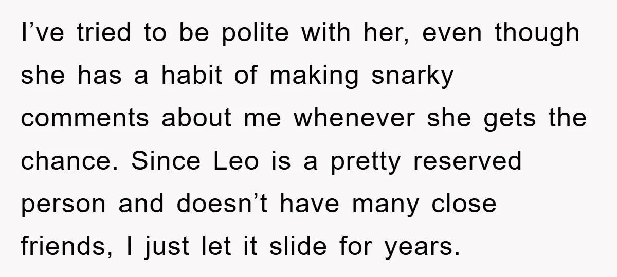 I’ve tried to be polite with her, even though she has a habit of making snarky comments about me whenever she gets the chance. Since Leo is a pretty reserved...