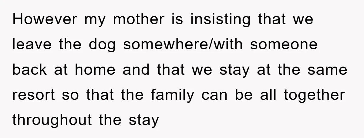 However my mother is insisting that we leave the dog somewhere/with someone back at home and that we stay at the same resort so that the family can be all...