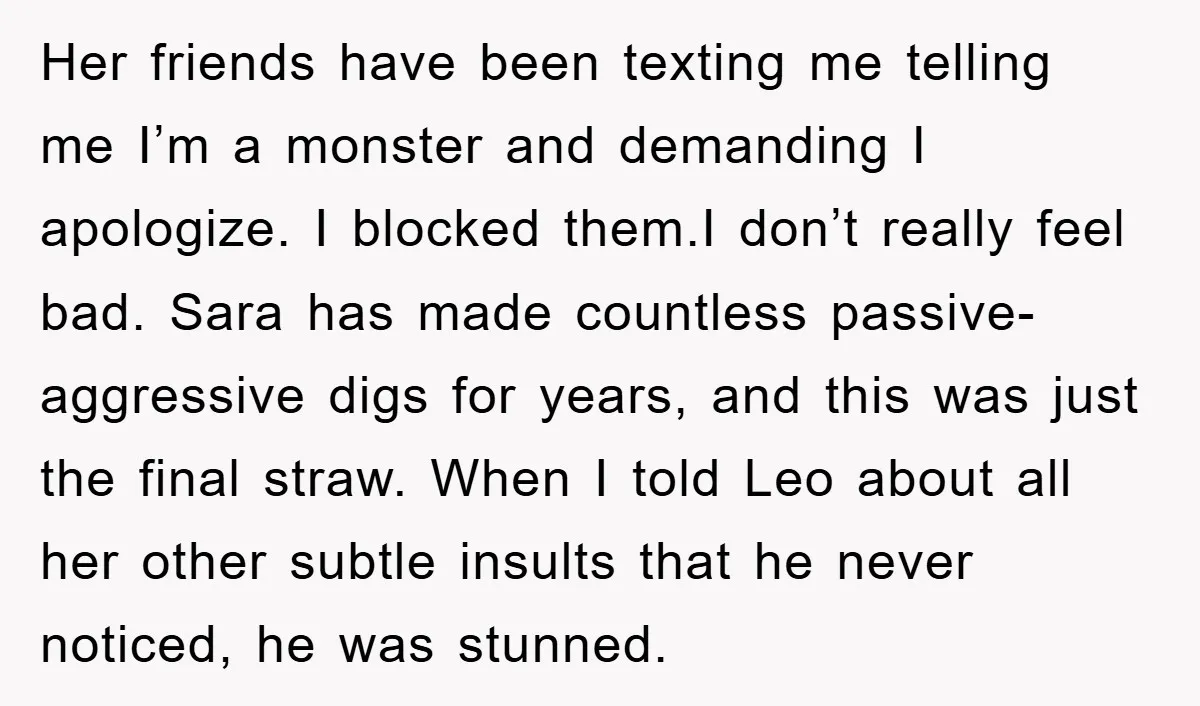 Her friends have been texting me telling me I’m a monster and demanding I apologize. I blocked them.I don’t really feel bad. Sara has made countless passive-aggressive digs for years,...