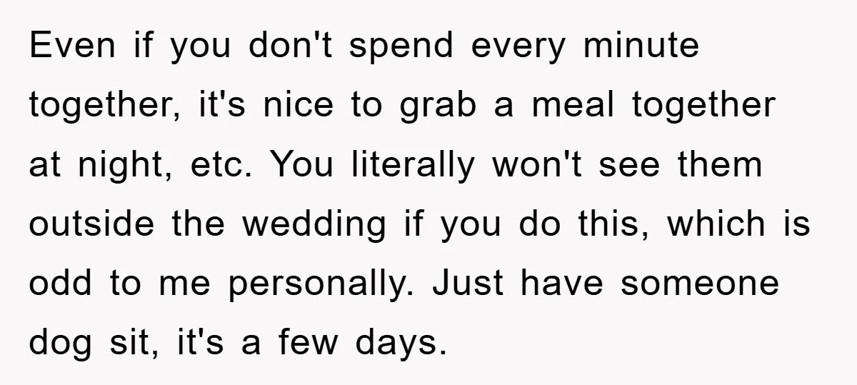Even if you don't spend every minute together, it's nice to grab a meal together at night, etc. You literally won't see them outside the wedding if you do this,...