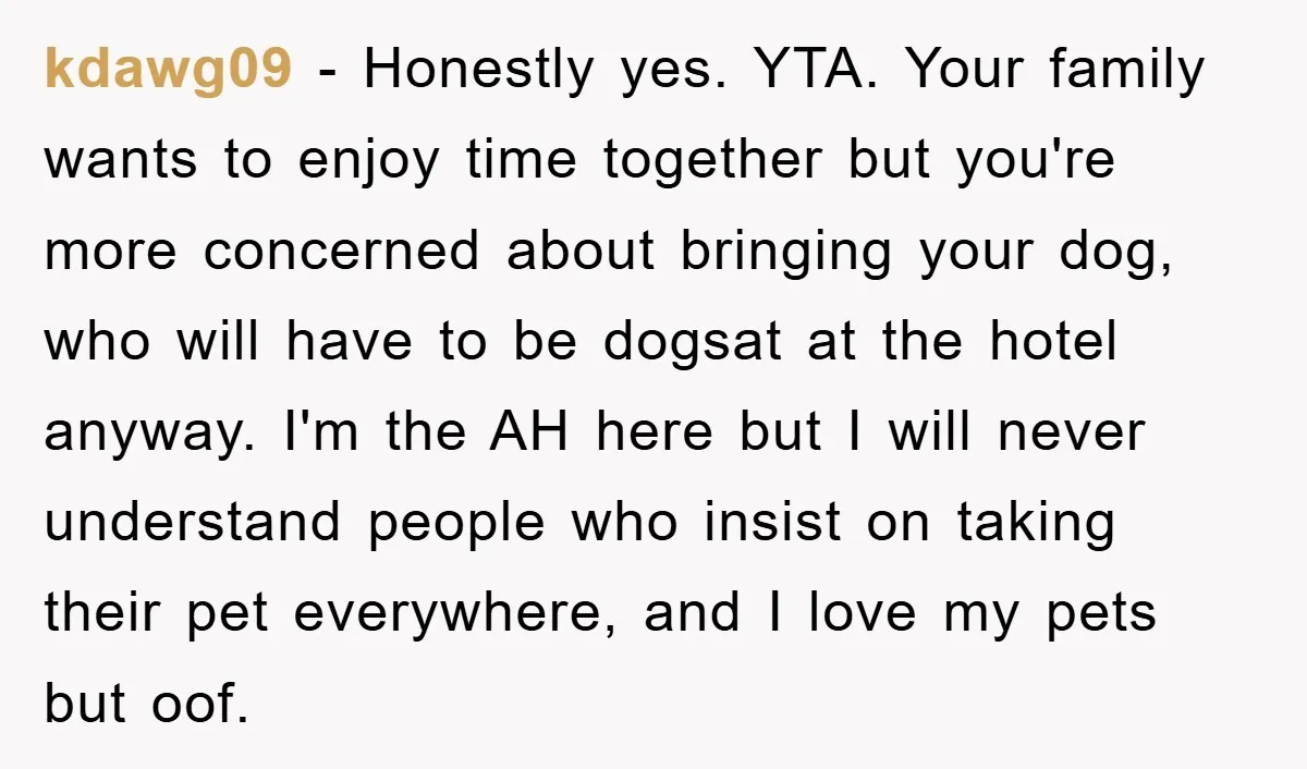 kdawg09 − Honestly yes. YTA. Your family wants to enjoy time together but you're more concerned about bringing your dog, who will have to be dogsat at the hotel anyway....