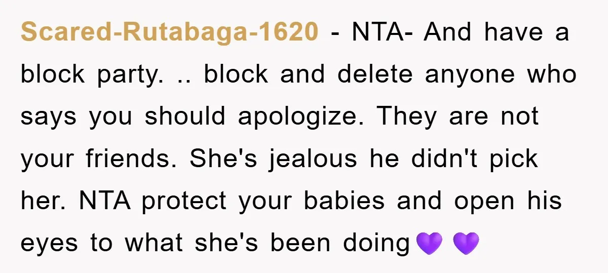 Scared-Rutabaga-1620 − NTA- And have a block party. .. block and delete anyone who says you should apologize. They are not your friends. She's jealous he didn't pick her. NTA...