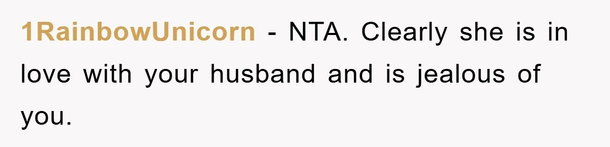 1RainbowUnicorn − NTA. Clearly she is in love with your husband and is jealous of you.