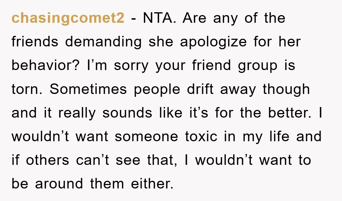 chasingcomet2 − NTA. Are any of the friends demanding she apologize for her behavior? I’m sorry your friend group is torn. Sometimes people drift away though and it really sounds...
