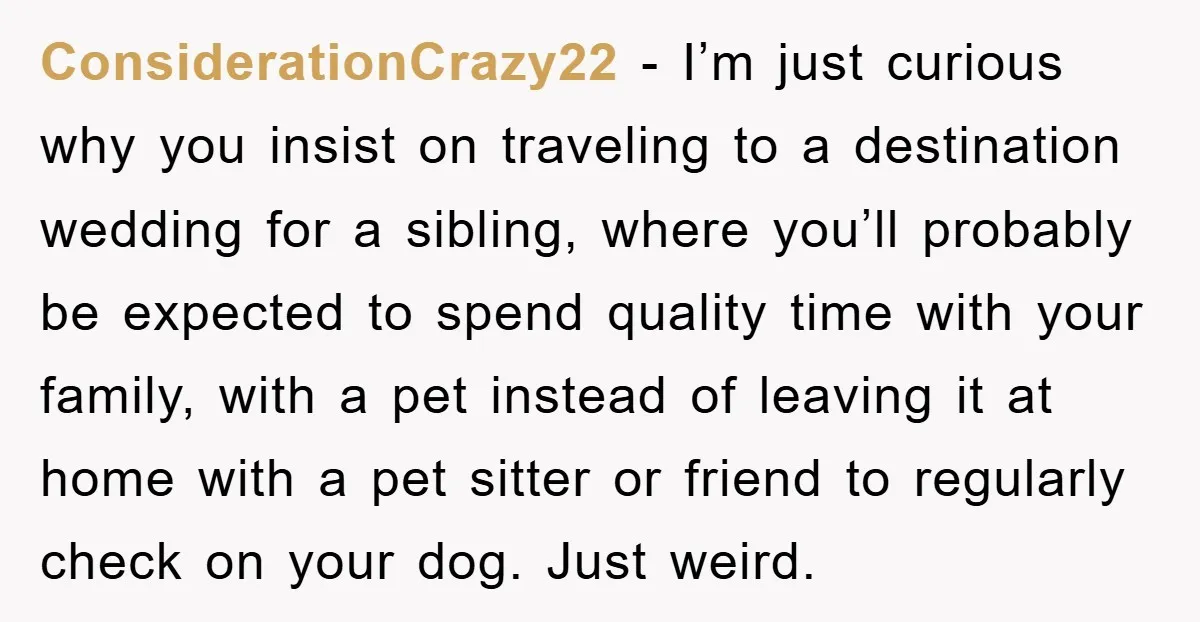 ConsiderationCrazy22 − I’m just curious why you insist on traveling to a destination wedding for a sibling, where you’ll probably be expected to spend quality time with your family, with...