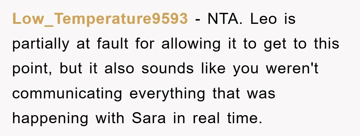 Low_Temperature9593 − NTA. Leo is partially at fault for allowing it to get to this point, but it also sounds like you weren't communicating everything that was happening with Sara...