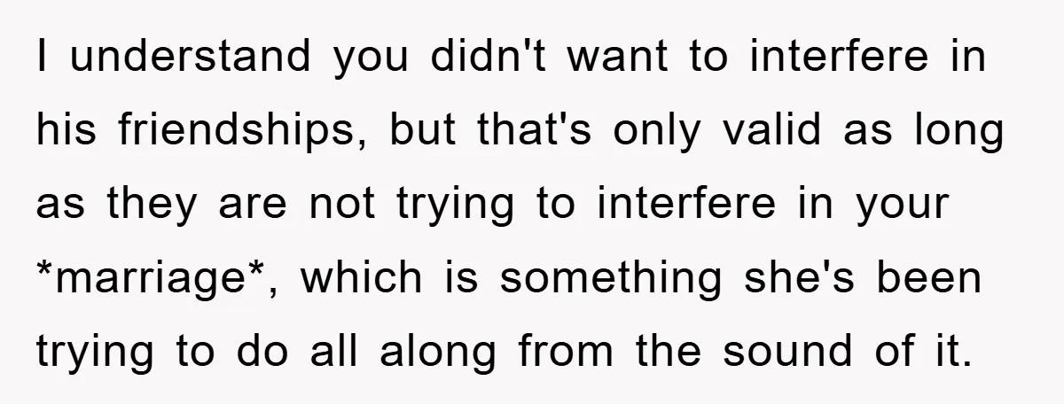 I understand you didn't want to interfere in his friendships, but that's only valid as long as they are not trying to interfere in your *marriage*, which is something she's...