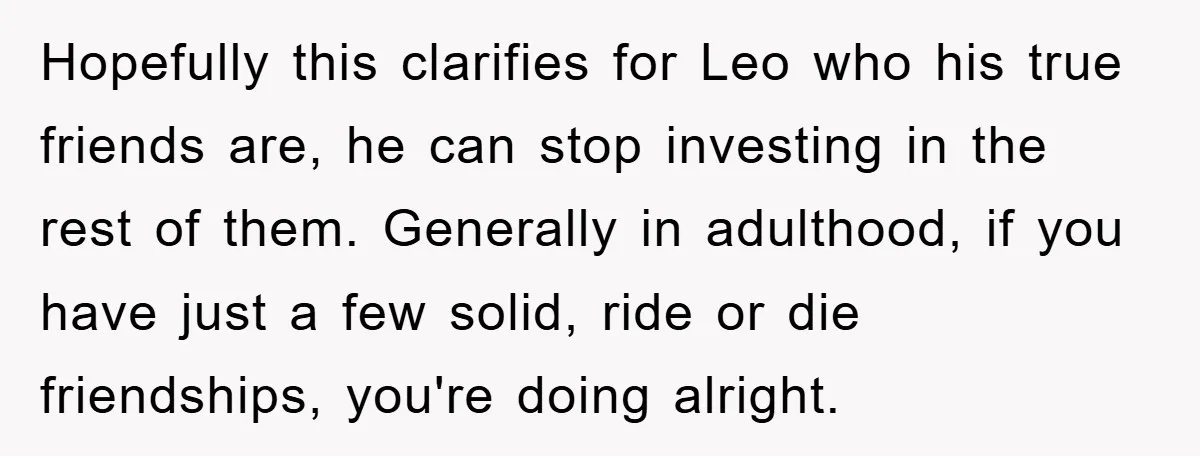 Hopefully this clarifies for Leo who his true friends are, he can stop investing in the rest of them. Generally in adulthood, if you have just a few solid, ride...