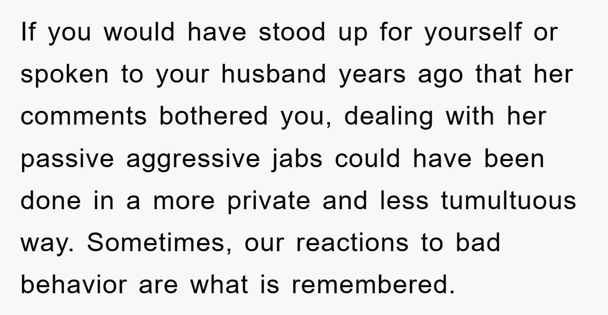 If you would have stood up for yourself or spoken to your husband years ago that her comments bothered you, dealing with her passive aggressive jabs could have been done...