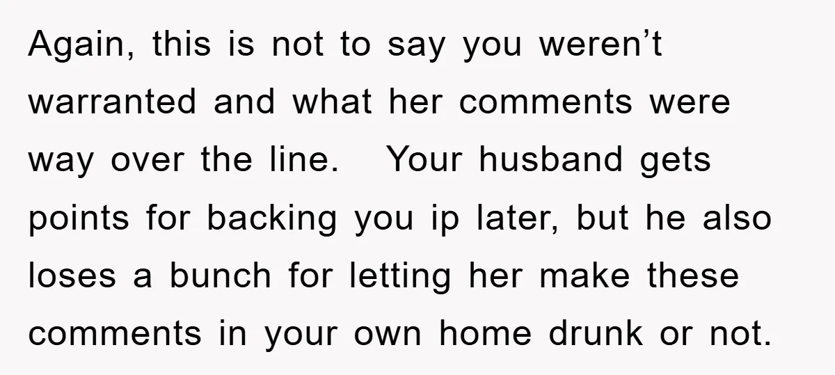 Again, this is not to say you weren’t warranted and what her comments were way over the line. Your husband gets points for backing you ip later, but he also...