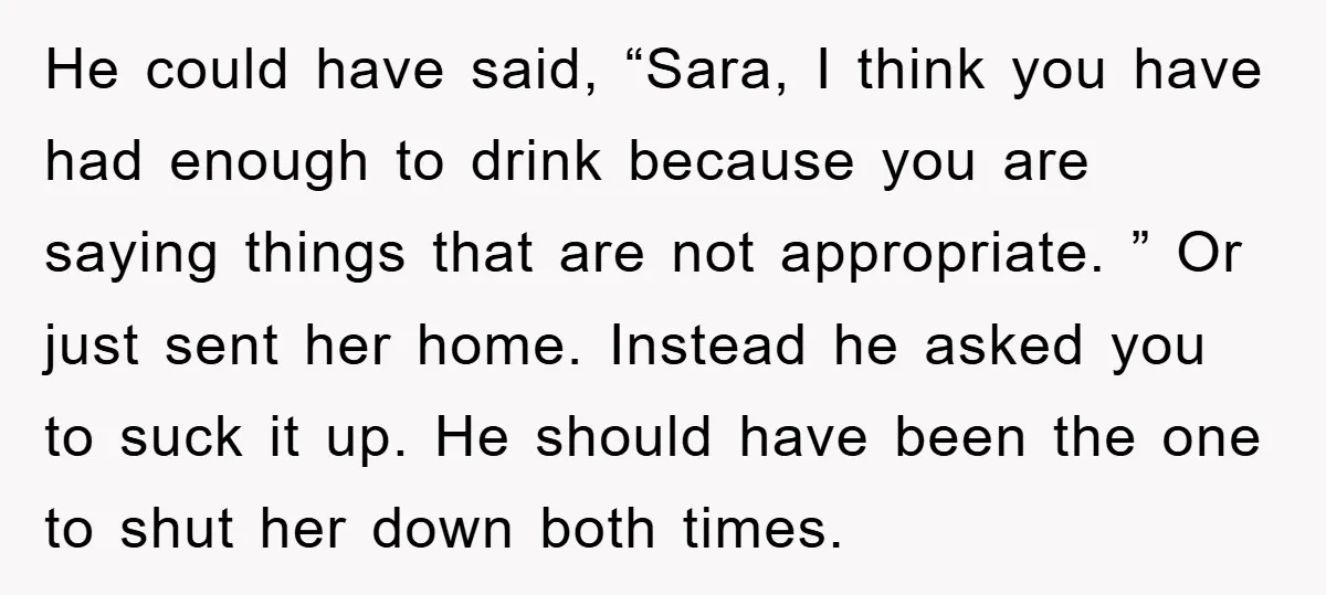 He could have said, “Sara, I think you have had enough to drink because you are saying things that are not appropriate. ” Or just sent her home. Instead he...