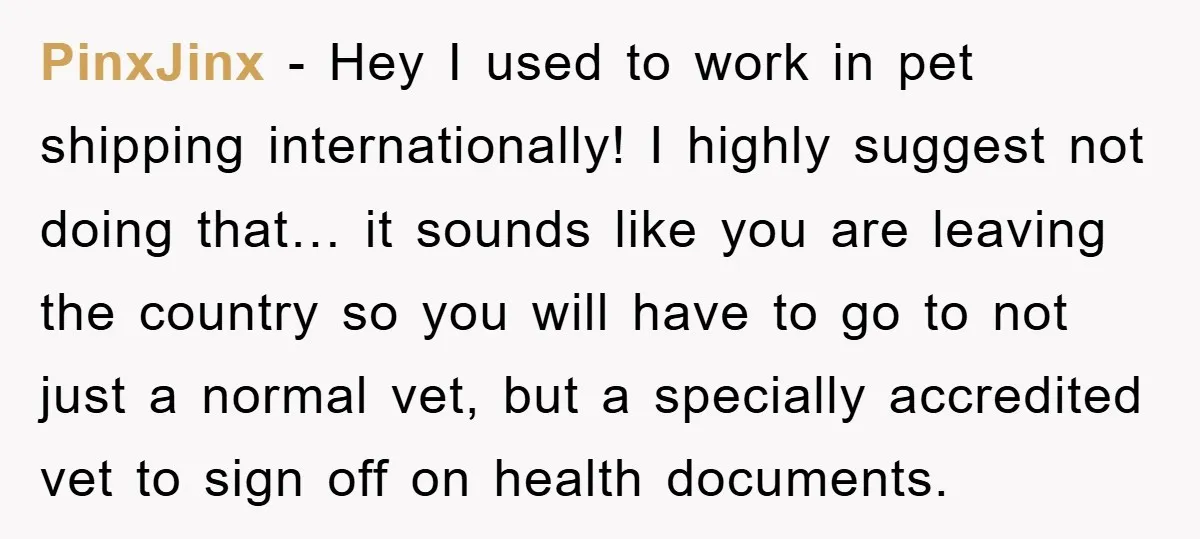 PinxJinx − Hey I used to work in pet shipping internationally! I highly suggest not doing that… it sounds like you are leaving the country so you will have to...