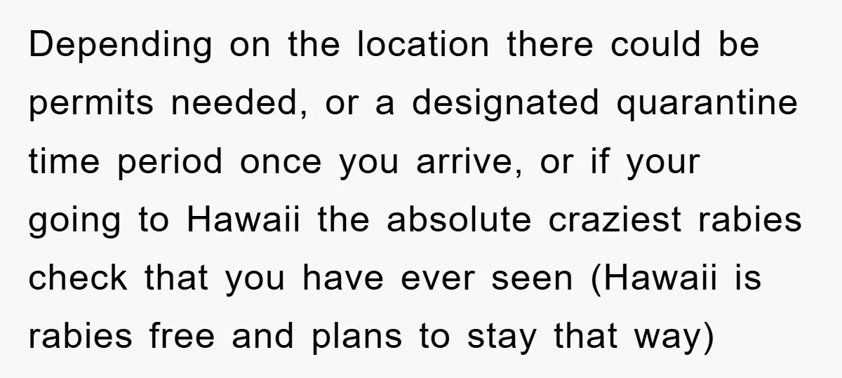 Depending on the location there could be permits needed, or a designated quarantine time period once you arrive, or if your going to Hawaii the absolute craziest rabies check that...