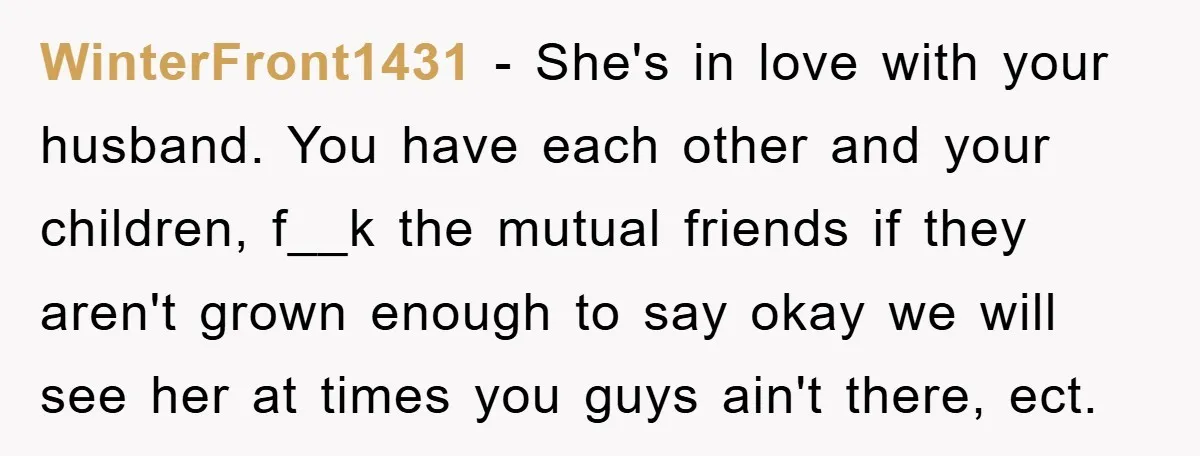 WinterFront1431 − She's in love with your husband. You have each other and your children, f__k the mutual friends if they aren't grown enough to say okay we will see...