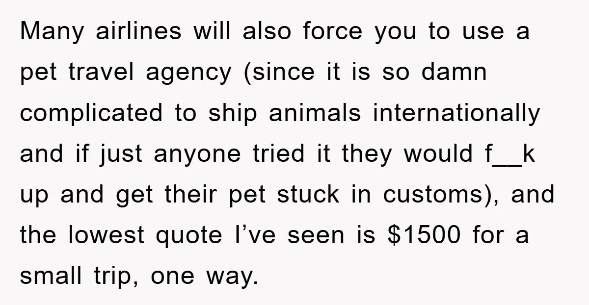 Many airlines will also force you to use a pet travel agency (since it is so damn complicated to ship animals internationally and if just anyone tried it they would...