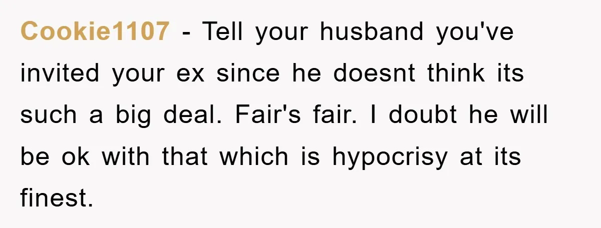 Cookie1107 - Tell your husband you've invited your ex since he doesnt think its such a big deal. Fair's fair. I doubt he will be ok with that which is...