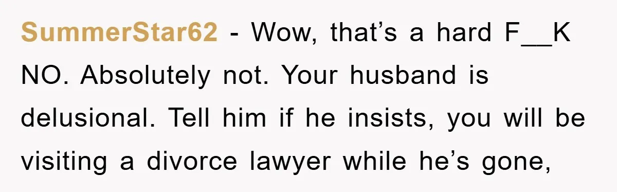 SummerStar62 - Wow, that’s a hard F__K NO. Absolutely not. Your husband is delusional. Tell him if he insists, you will be visiting a divorce lawyer while he’s gone,