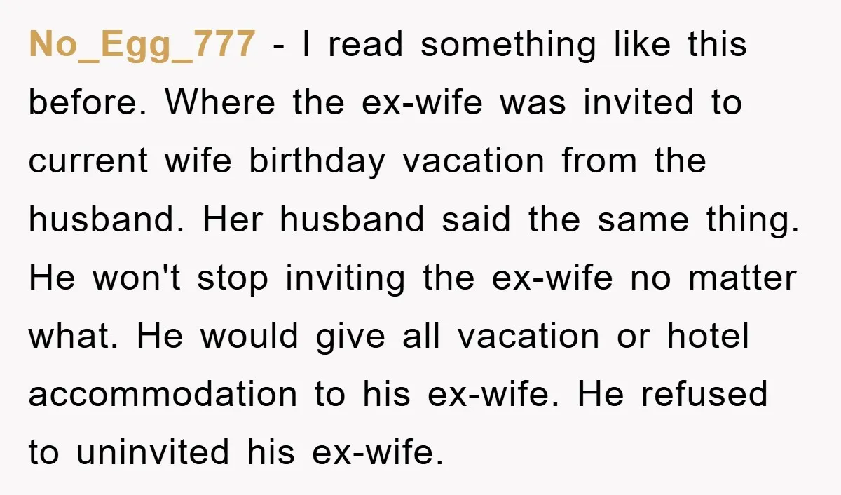 No_Egg_777 - I read something like this before. Where the ex-wife was invited to current wife birthday vacation from the husband. Her husband said the same thing. He won't stop...
