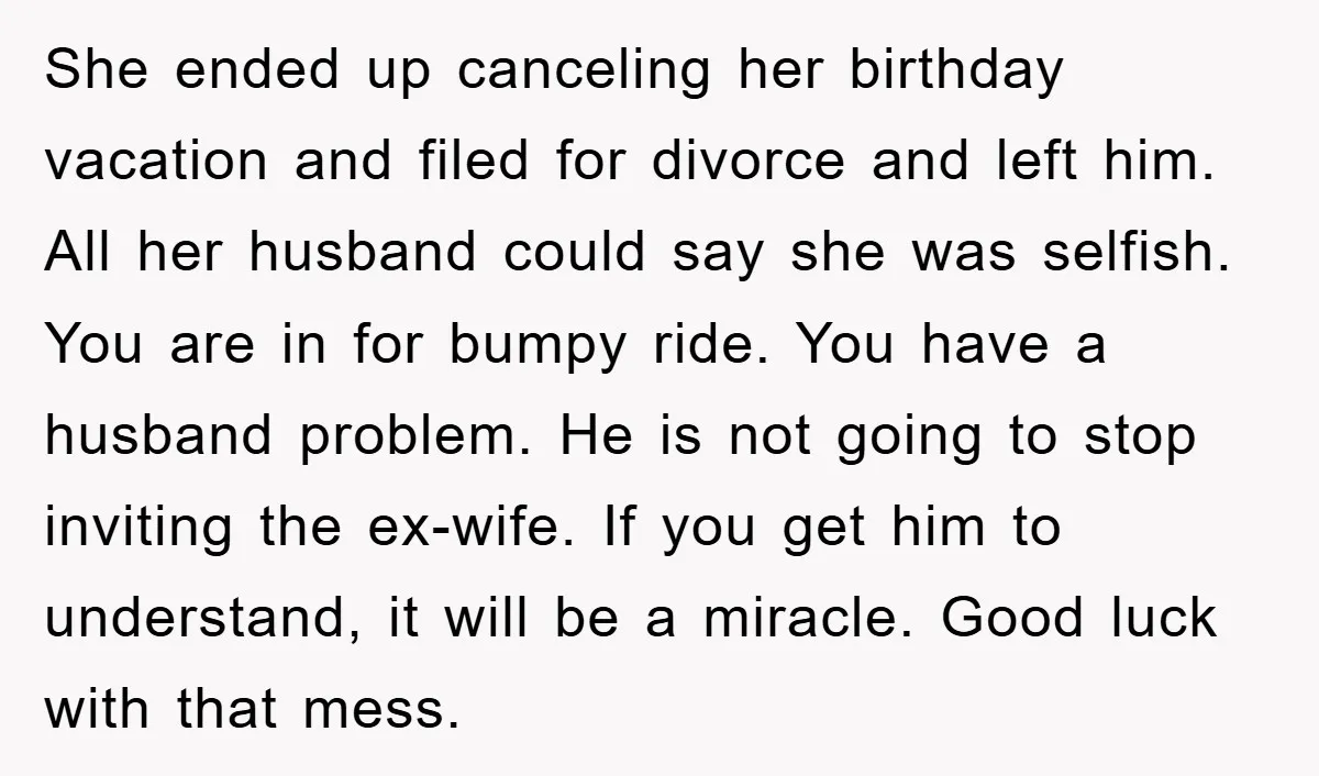 She ended up canceling her birthday vacation and filed for divorce and left him. All her husband could say she was selfish. You are in for bumpy ride. You have...