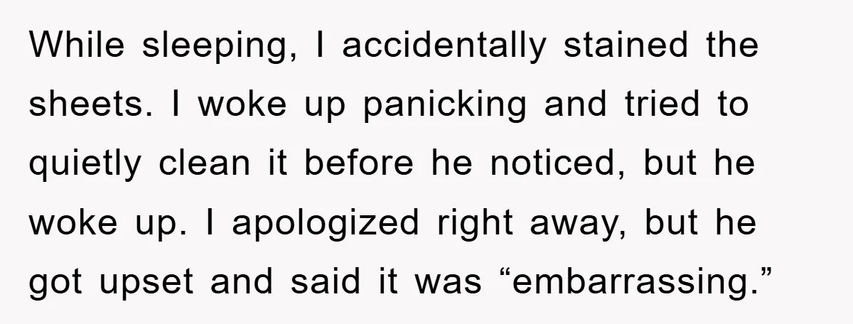 While sleeping, I accidentally stained the sheets. I woke up panicking and tried to quietly clean it before he noticed, but he woke up. I apologized right away, but he...