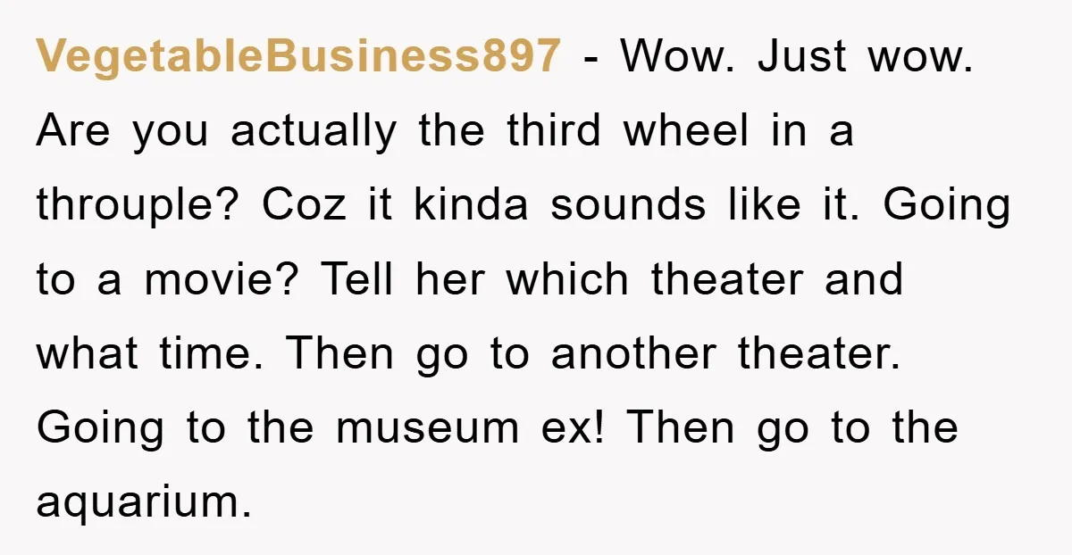 VegetableBusiness897 - Wow. Just wow. Are you actually the third wheel in a throuple? Coz it kinda sounds like it. Going to a movie? Tell her which theater and what...