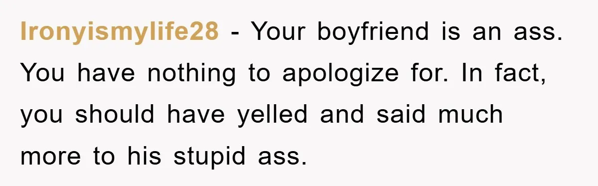 Ironyismylife28 − Your boyfriend is an ass. You have nothing to apologize for. In fact, you should have yelled and said much more to his stupid ass.