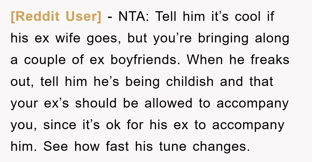[Reddit User] - NTA: Tell him it’s cool if his ex wife goes, but you’re bringing along a couple of ex boyfriends. When he freaks out, tell him he’s being...