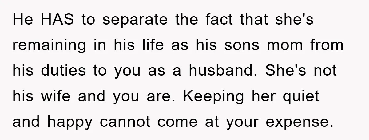 He HAS to separate the fact that she's remaining in his life as his sons mom from his duties to you as a husband. She's not his wife and you...