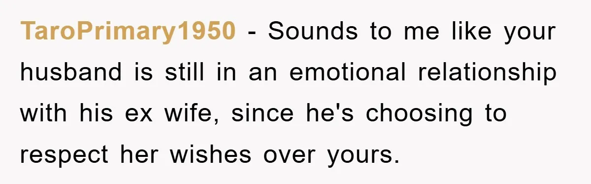 TaroPrimary1950 - Sounds to me like your husband is still in an emotional relationship with his ex wife, since he's choosing to respect her wishes over yours.