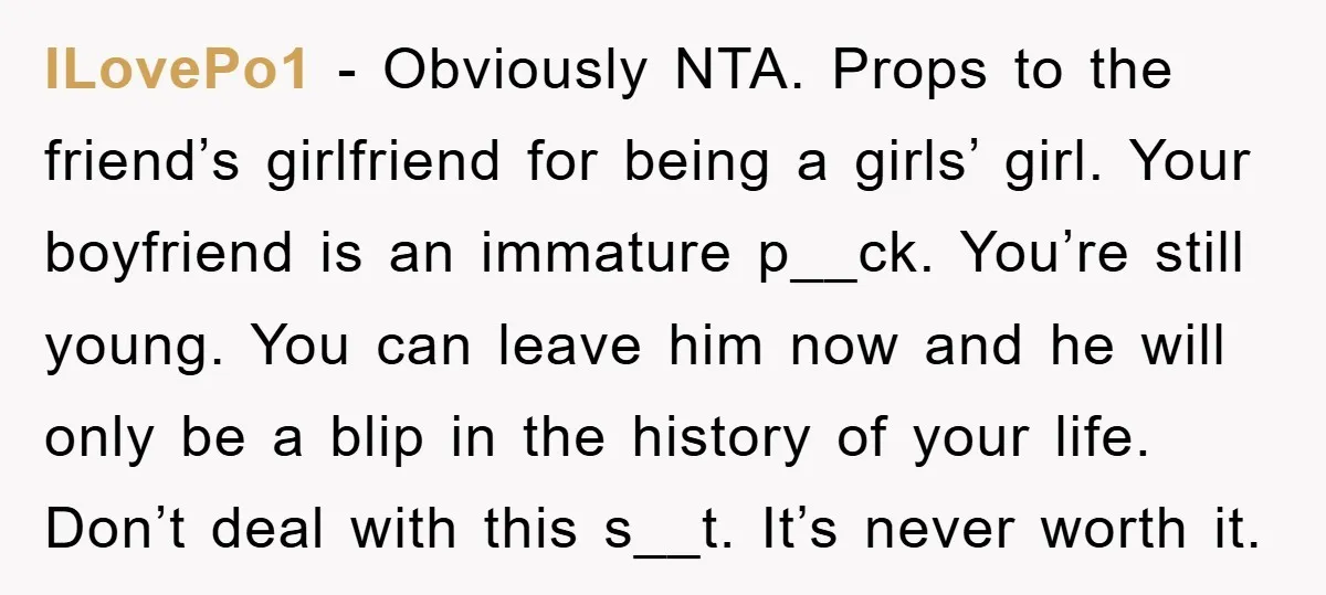 ILovePo1 − Obviously NTA. Props to the friend’s girlfriend for being a girls’ girl. Your boyfriend is an immature p__ck. You’re still young. You can leave him now and he...