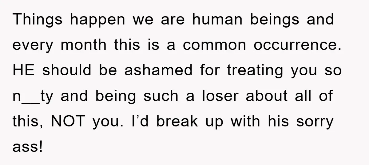 Things happen we are human beings and every month this is a common occurrence. HE should be ashamed for treating you so n__ty and being such a loser about all...