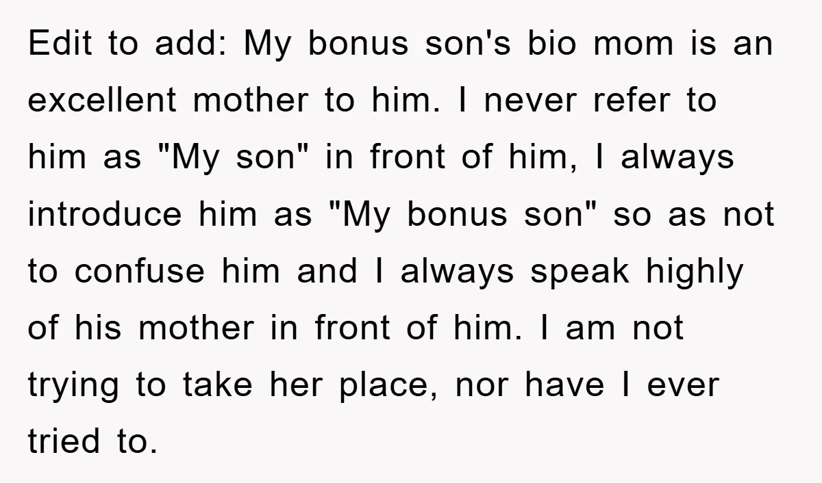 Edit to add: My bonus son's bio mom is an excellent mother to him. I never refer to him as "My son" in front of him, I always introduce him...